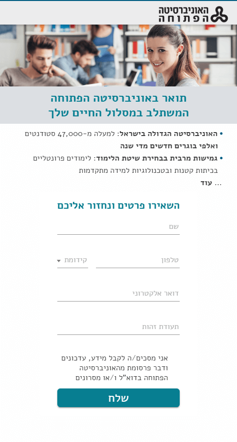 תואר באוניברסיטה הפתוחה המשתלב במסלול החיים שלך   האוניברסיטה הגדולה בישראל: למעלה מ-47,000 סטודנטים ואלפי בוגרים חדשים מדי שנה גמישות מרבית בבחירת שיטת הלימוד: לימודים פרונטליים בכיתות קטנות ובטכנולוגיות למידה מתקדמות לימודי תואר ראשון ותואר שני במגוון תחומים ליווי אישי לאורך כל תקופת הלימודים