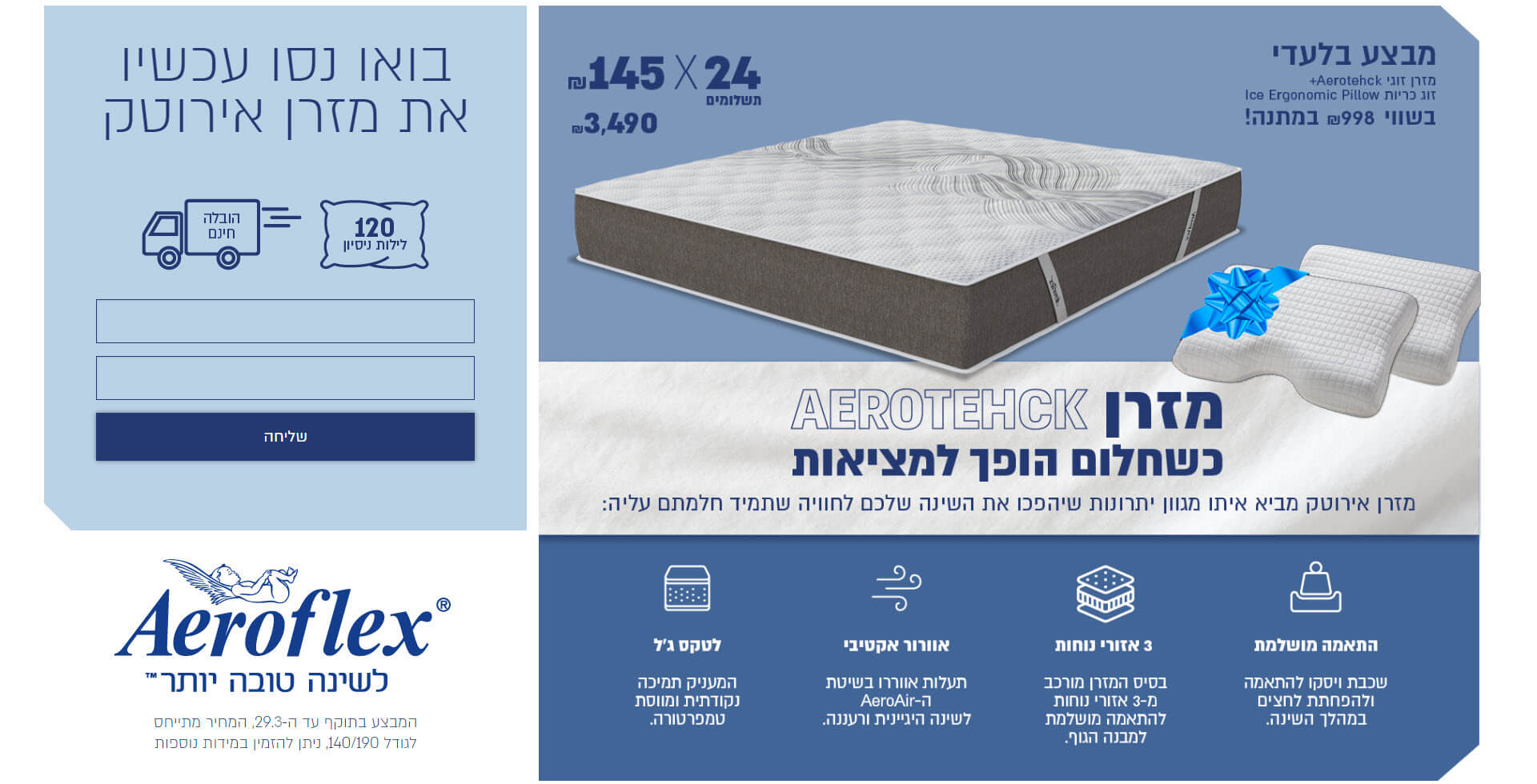 מבצע בלעדי לחודש פברואר! מזרן זוגי אירוטק ב24 תשלומים של 145 ש"ח  וזוג כריות אייס ארגונומיק פילו בשווי 998 ש"ח במתנה! רק ב 3490 ש"ח. מזרן אירוטק כשחלום הופך למציאות מזרן אירוטק מביא איתו מגוון יתרונות שיהפכו את הינה שלכם לחוויה שתמיד חלמתם עליה: התאמה מושלמת שכבת ויסקו להתאמה ולהפחתת לחצים במהלך השינה. 3 אזורי נוחות בסיס המזרן מורכב מ 3 אזורי נוחות להתאמה מושלמת למבנה הגוף. אוורור אקטיבי תעלות אוורור בשיטת האירואייר לשינה הגיינית ורעננה. לטקס ג'ל המעניק תמיכה נקודתית ומווסת טמפרטורה. בואו נסו עכשיו את המזרן אירוטק, 120 לילות חינם והובלה חינם. המבצע בתוקף עד ה29.2.2020, המחיר מתייחס לגודל 140 על 190, ניתן להזמין במידות נוספות. השאירו פרטים