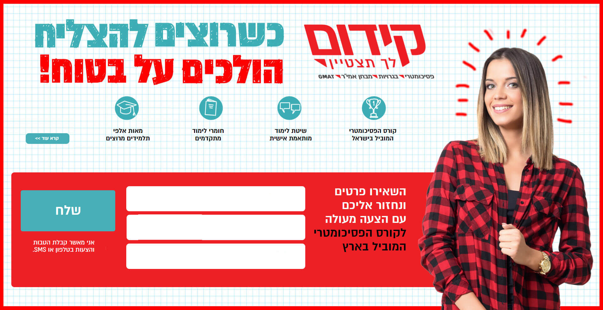 כשרוצים להצליח הולכים על בטוח! eקורס פסיכומטרי המוביל בישראל. שיטת לימוד מותאמת אישי. חומרי לימוד מתקדמים. מאות אלפי תלמידים מרוצים. השאירו פרטים ונחזור אליכם עם הצעה מעולה לקורסי הבגרויות המובילים בארץ