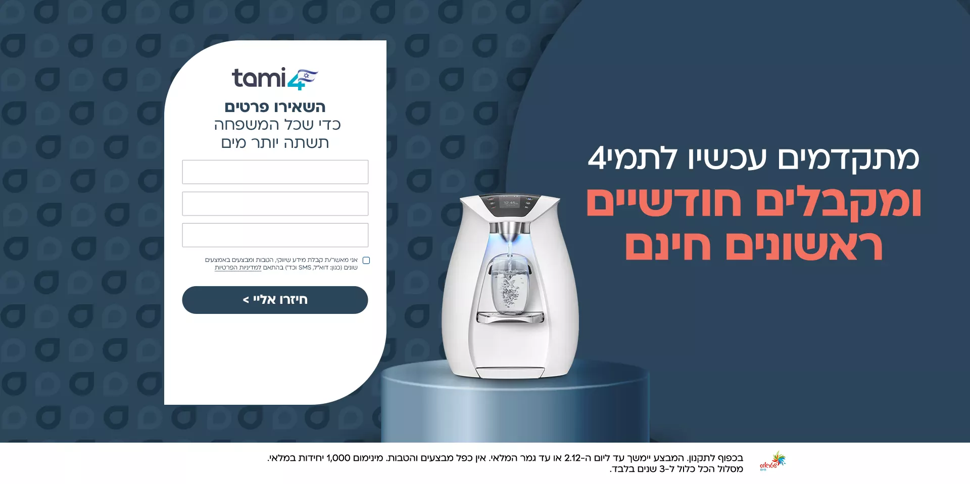 חדש! הכירו את סדרת ברי המים תמי 4 אדג'. קטנים יותר. חכמים יותר. התמונות להמחשה בלבד. המידע שיימסר לנו או ייאסף באתר ישמש למטרות כגון שיפור השירותים, המוצרים והפעלת האתר, כמפורט בתנאי מדיניות הפרטיות. רוצים להתקדם לתמי 4 אדג'? השאירו פרטים ונחזור אליכם: