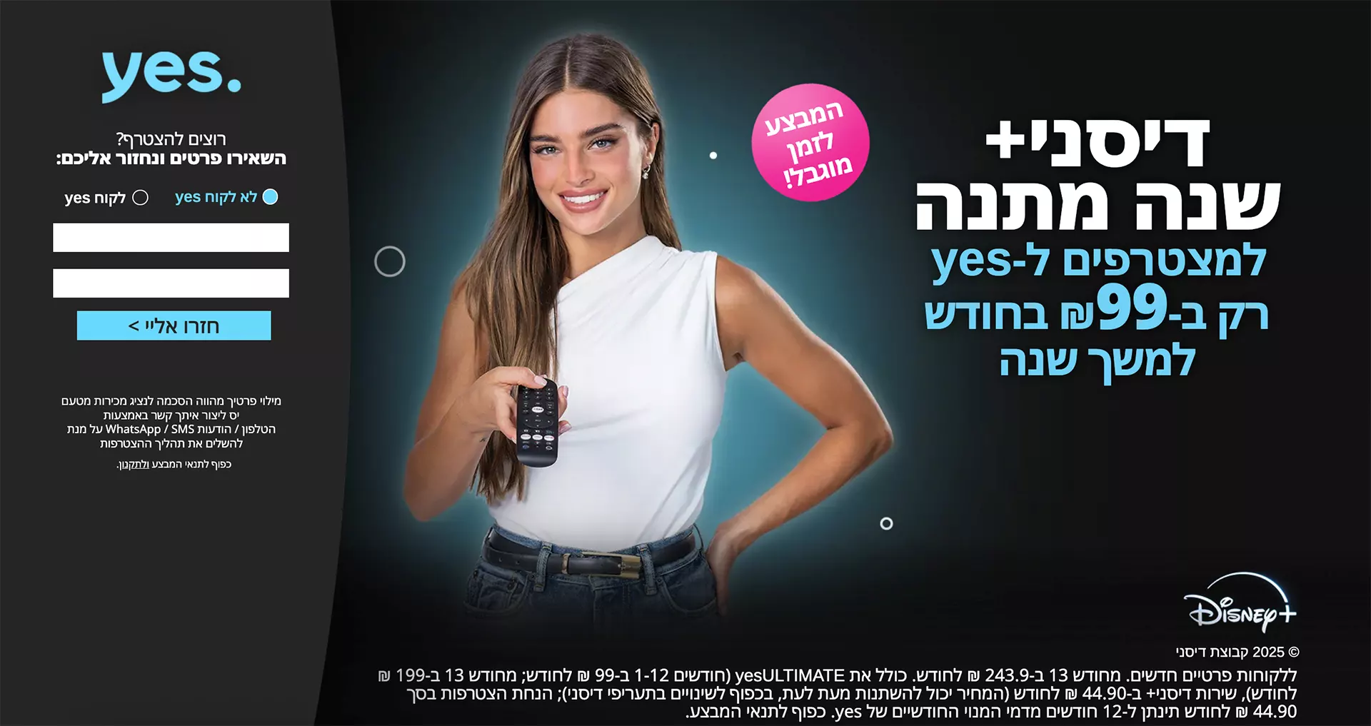 גם כשמדובר בטלוויזיה לא מתפשרים! הצטרפו עכשיו ל yes+ רק ב-69 ₪ לחודש ל-3 חודשים ראשונים וקבלו 2 ממיריandroidTVללא תשלום נוסף! ללקוחות פרטיים חדשים בלבד. בבחירת ממיר אנדרואיד כממיר ראשון. כפוף לתנאי המבצע. ממירי Android TV בשכירות.  בואו לגלות מה כלול בחבילה +yes! שירות ה-CatchUp הגדול בישראל המכיל למעלה מ- 130 ערוצים לצפייה בתכנים ששודרו עד שבוע אחורה, כולל אזור ייעודי המאגד את התכנים הנצפים ביותר, כדי שלא תפספסו כלום! חוויית בינג' מושלמת צפייה רציפה וזורמת כולל מעבר אוטומטי לפרק הבא, דילוג על פתיח התוכנית ועל כתוביות הסיום. בנוסף, מידע עשיר וויזואלי על התוכן כולל נתוני דירוג IMDB המתעדכנים בזמן אמת! לראשונה בישראל! עולם ייעודי לילדים ממשק שפותח במיוחד לילדים בעל יכולות מתקדמות: ניווט על פי דמויות אהובות, חסימת תכנים לא רצויים, הגבלת משך ושעות הצפייה בטלוויזיה, נעילת הממיר למצב "חדר ילדים" החוסם גישה לממשק המבוגרים ועוד. רוצים להצטרף? השאירו פרטים ונחזור אליכם