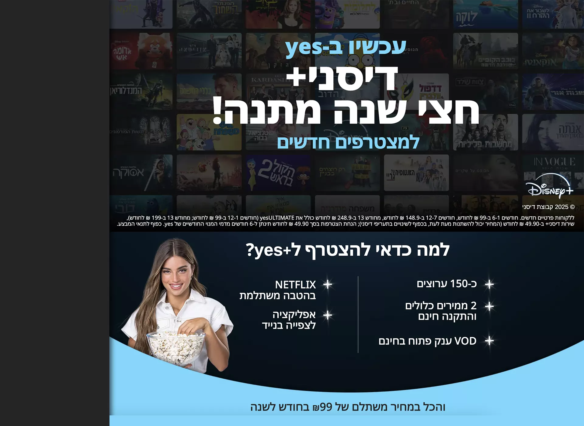 גם כשמדובר בטלוויזיה לא מתפשרים! הצטרפו עכשיו ל yes+ רק ב-69 ₪ לחודש ל-3 חודשים ראשונים וקבלו 2 ממיריandroidTVללא תשלום נוסף! ללקוחות פרטיים חדשים בלבד. בבחירת ממיר אנדרואיד כממיר ראשון. כפוף לתנאי המבצע. ממירי Android TV בשכירות.  בואו לגלות מה כלול בחבילה +yes! שירות ה-CatchUp הגדול בישראל המכיל למעלה מ- 130 ערוצים לצפייה בתכנים ששודרו עד שבוע אחורה, כולל אזור ייעודי המאגד את התכנים הנצפים ביותר, כדי שלא תפספסו כלום! חוויית בינג' מושלמת צפייה רציפה וזורמת כולל מעבר אוטומטי לפרק הבא, דילוג על פתיח התוכנית ועל כתוביות הסיום. בנוסף, מידע עשיר וויזואלי על התוכן כולל נתוני דירוג IMDB המתעדכנים בזמן אמת! לראשונה בישראל! עולם ייעודי לילדים ממשק שפותח במיוחד לילדים בעל יכולות מתקדמות: ניווט על פי דמויות אהובות, חסימת תכנים לא רצויים, הגבלת משך ושעות הצפייה בטלוויזיה, נעילת הממיר למצב "חדר ילדים" החוסם גישה לממשק המבוגרים ועוד. רוצים להצטרף? השאירו פרטים ונחזור אליכם