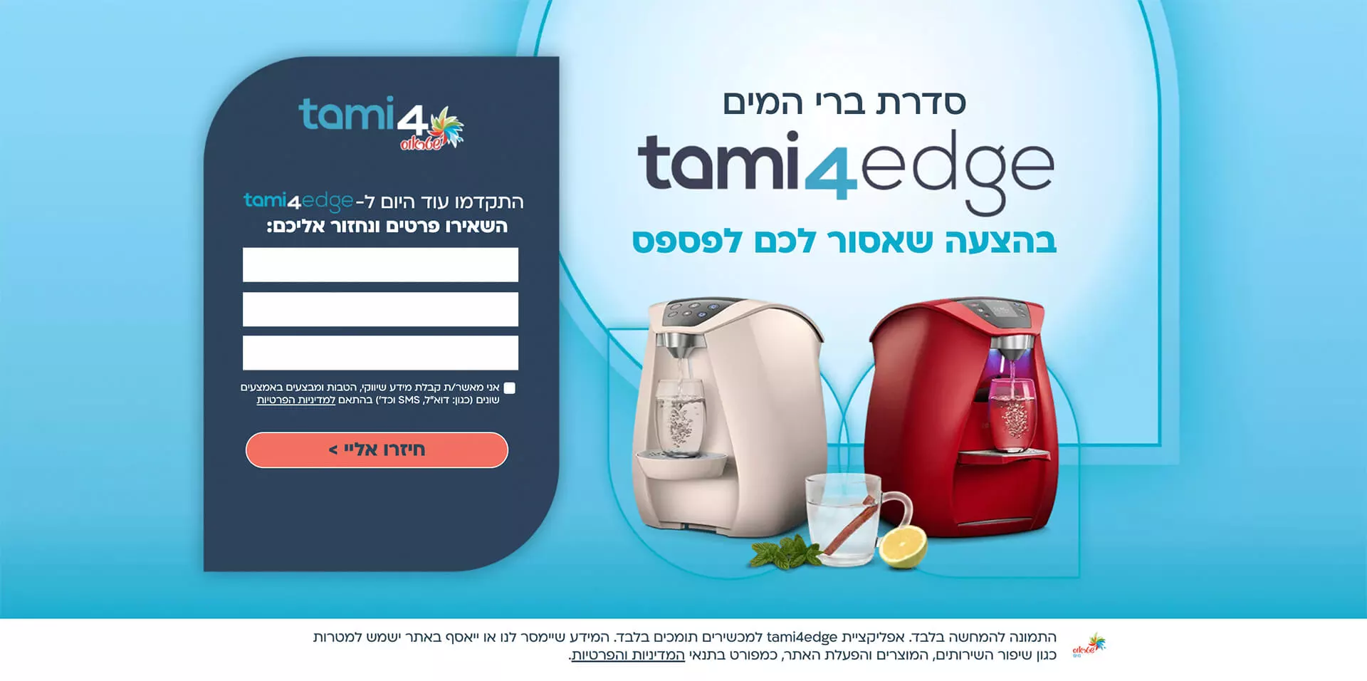 אל תחשבו פעמים תמי4 במסלול הכל כלול החל מ3 שח ליום* בתשלום חודשי קבוע לפי המסלול הנבחר. המחיר לבר המים תמי4 פמלי במסלול ל-4 שנים הכל כלול ולמשלמים בכרטיס אשראי ויזה של לאומי קארד וכ.א.ל. התמונה להמחשה בלבד. ט.ל.ח. המידע שיימסר לנו או ייאסףבאתר ישמש למטרות כגון שיפור השירותים, המוצרים והפעלת האתר כמפורט בתנאי מדיניות הפרטיות.