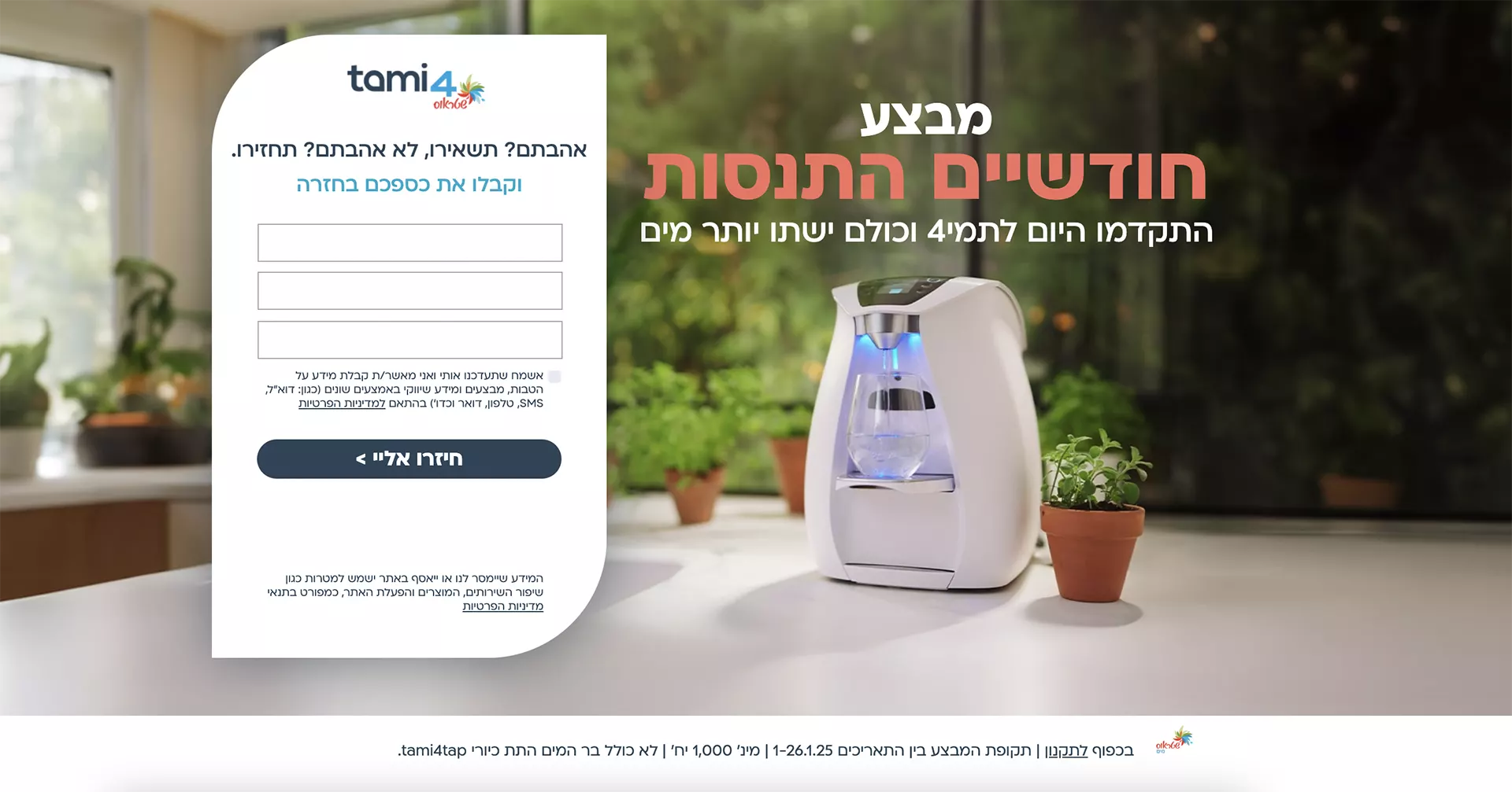 אל תחשבו פעמים תמי4 במסלול הכל כלול החל מ3 שח ליום* בתשלום חודשי קבוע לפי המסלול הנבחר. המחיר לבר המים תמי4 פמלי במסלול ל-4 שנים הכל כלול ולמשלמים בכרטיס אשראי ויזה של לאומי קארד וכ.א.ל. התמונה להמחשה בלבד. ט.ל.ח. המידע שיימסר לנו או ייאסףבאתר ישמש למטרות כגון שיפור השירותים, המוצרים והפעלת האתר כמפורט בתנאי מדיניות הפרטיות.